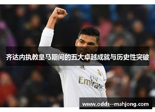 齐达内执教皇马期间的五大卓越成就与历史性突破