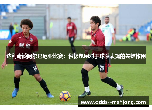 达利奇谈阿尔巴尼亚比赛：积极氛围对于球队表现的关键作用