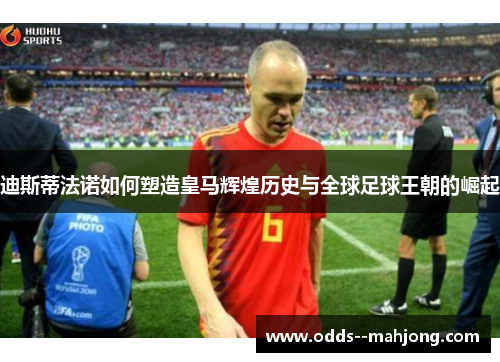 迪斯蒂法诺如何塑造皇马辉煌历史与全球足球王朝的崛起 迪斯蒂法诺如何塑造皇马辉煌历史与全球足球王朝的崛起